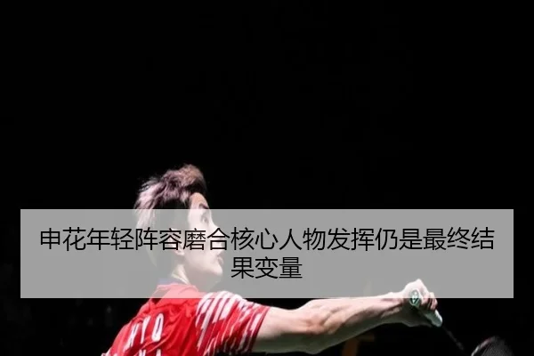 申花年轻阵容磨合核心人物发挥仍是最终结果变量